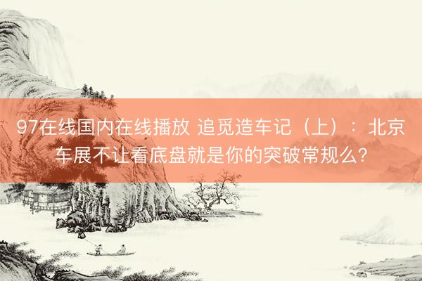 97在线国内在线播放 追觅造车记（上）：北京车展不让看底盘就是你的突破常规么？