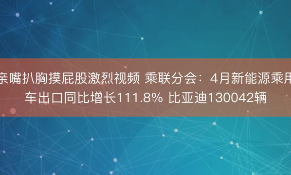 亲嘴扒胸摸屁股激烈视频 乘联分会：4月新能源乘用车出口同比增长111.8% 比亚迪130042辆