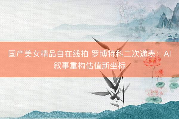 国产美女精品自在线拍 罗博特科二次递表：AI叙事重构估值新坐标