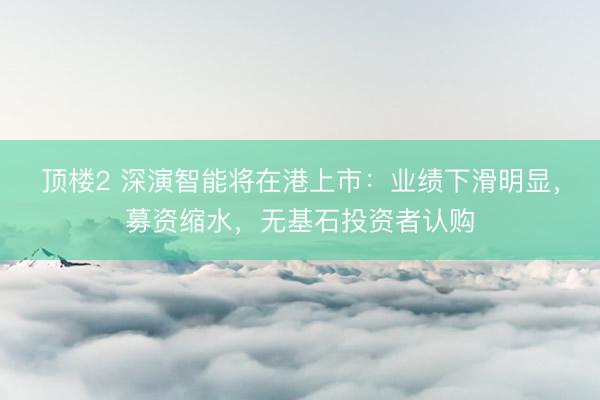 顶楼2 深演智能将在港上市：业绩下滑明显，募资缩水，无基石投资者认购