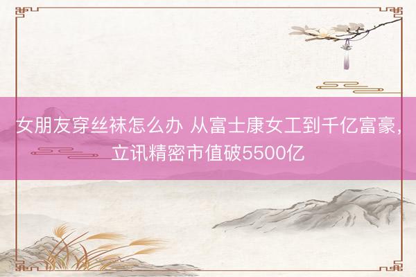 女朋友穿丝袜怎么办 从富士康女工到千亿富豪，立讯精密市值破5500亿