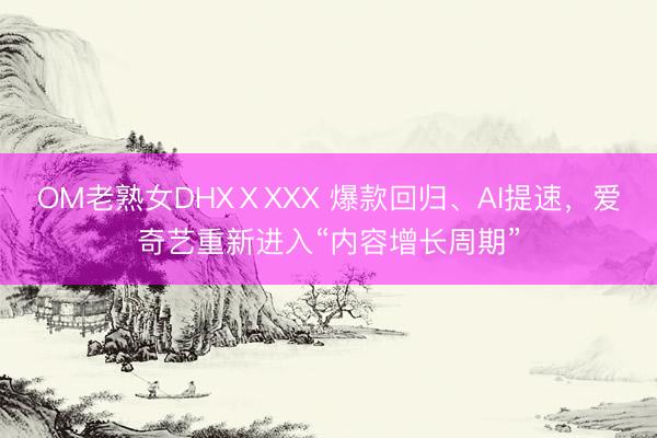 OM老熟女DHXⅩXXX 爆款回归、AI提速，爱奇艺重新进入“内容增长周期”