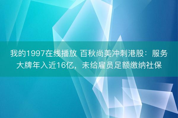 我的1997在线播放 百秋尚美冲刺港股：服务大牌年入近16亿，未给雇员足额缴纳社保