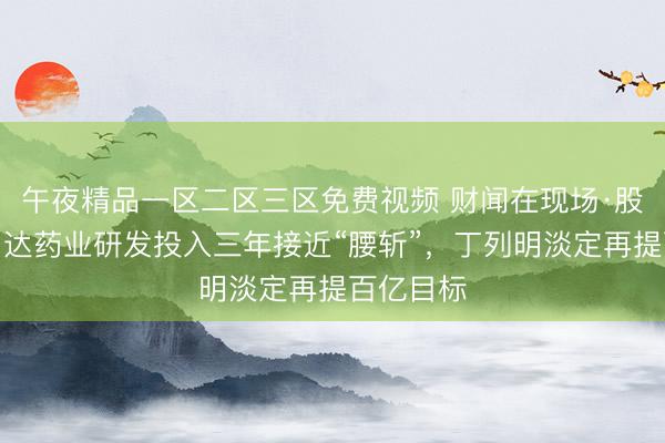 午夜精品一区二区三区免费视频 财闻在现场·股东会｜贝达药业研发投入三年接近“腰斩”，丁列明淡定再提百亿目标