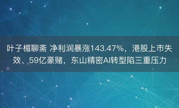 叶子楣聊斋 净利润暴涨143.47%，港股上市失效、59亿豪赌，东山精密AI转型陷三重压力