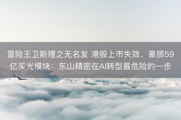 冒险王卫斯理之无名发 港股上市失效、豪掷59亿买光模块：东山精密在AI转型最危险的一步