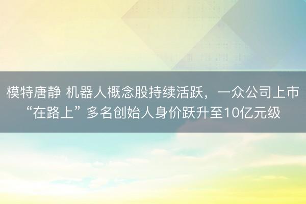 模特唐静 机器人概念股持续活跃，一众公司上市“在路上” 多名创始人身价跃升至10亿元级