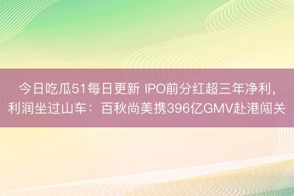 今日吃瓜51每日更新 IPO前分红超三年净利，利润坐过山车：百秋尚美携396亿GMV赴港闯关