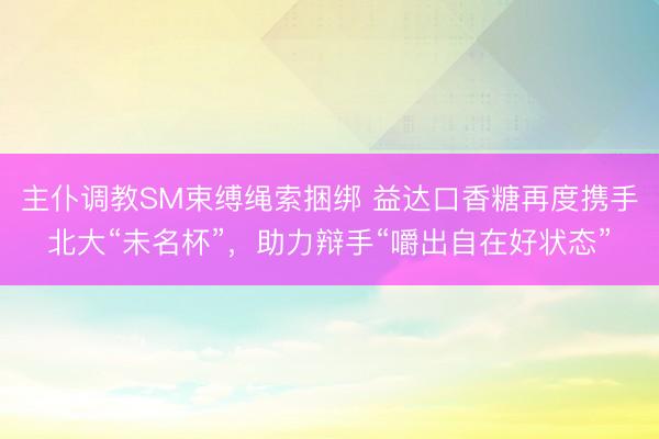 主仆调教SM束缚绳索捆绑 益达口香糖再度携手北大“未名杯”，助力辩手“嚼出自在好状态”