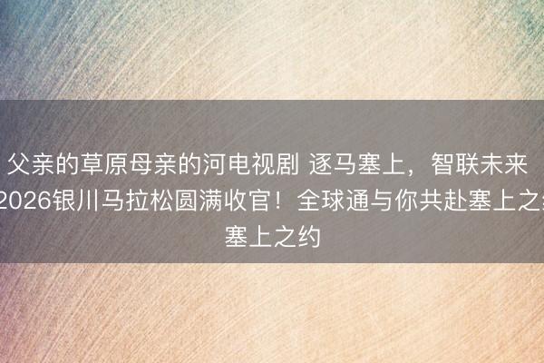 父亲的草原母亲的河电视剧 逐马塞上，智联未来 | 2026银川马拉松圆满收官！全球通与你共赴塞上之约