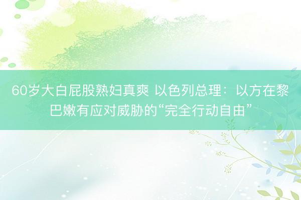60岁大白屁股熟妇真爽 以色列总理：以方在黎巴嫩有应对威胁的“完全行动自由”