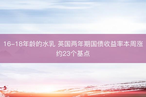 16-18年龄的水乳 英国两年期国债收益率本周涨约23个基点