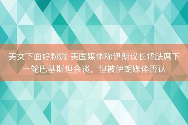 美女下面好粉嫩 美国媒体称伊朗议长将缺席下一轮巴基斯坦会谈，但被伊朗媒体否认