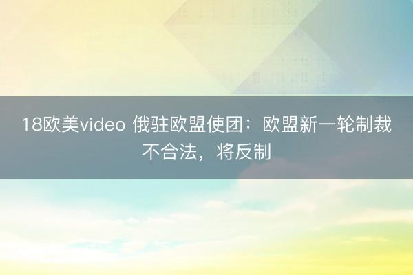 18欧美video 俄驻欧盟使团：欧盟新一轮制裁不合法，将反制