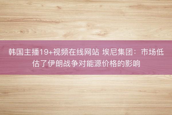 韩国主播19+视频在线网站 埃尼集团：市场低估了伊朗战争对能源价格的影响