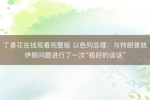 丁香花在线观看完整版 以色列总理：与特朗普就伊朗问题进行了一次“极好的谈话”