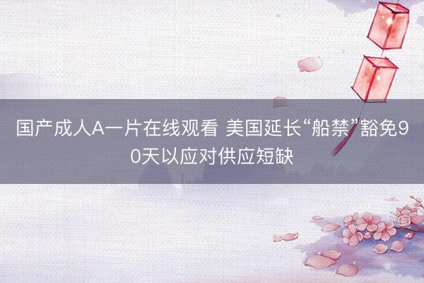国产成人A一片在线观看 美国延长“船禁”豁免90天以应对供应短缺