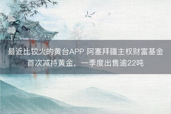最近比较火的黄台APP 阿塞拜疆主权财富基金首次减持黄金，一季度出售逾22吨