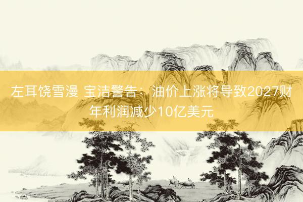 左耳饶雪漫 宝洁警告：油价上涨将导致2027财年利润减少10亿美元