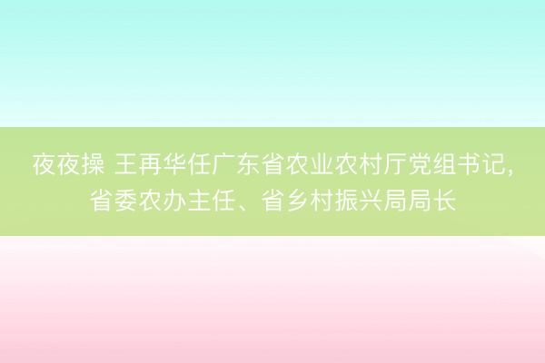 夜夜操 王再华任广东省农业农村厅党组书记，省委农办主任、省乡村振兴局局长