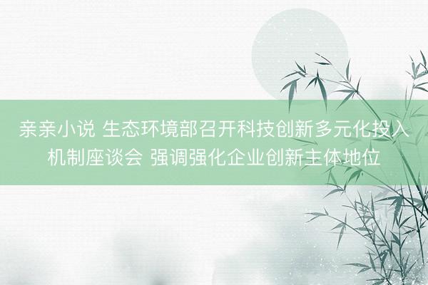 亲亲小说 生态环境部召开科技创新多元化投入机制座谈会 强调强化企业创新主体地位