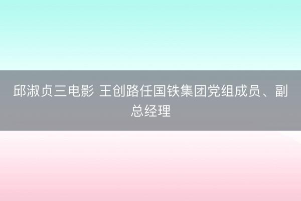 邱淑贞三电影 王创路任国铁集团党组成员、副总经理