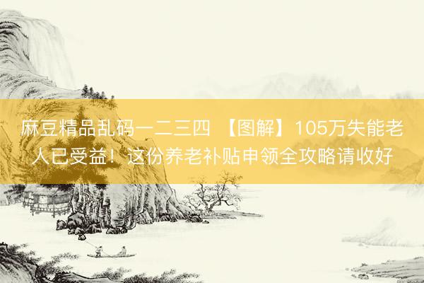 麻豆精品乱码一二三四 【图解】105万失能老人已受益！这份养老补贴申领全攻略请收好