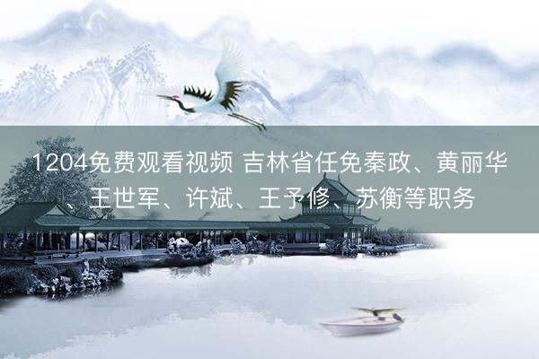 1204免费观看视频 吉林省任免秦政、黄丽华、王世军、许斌、王予修、苏衡等职务