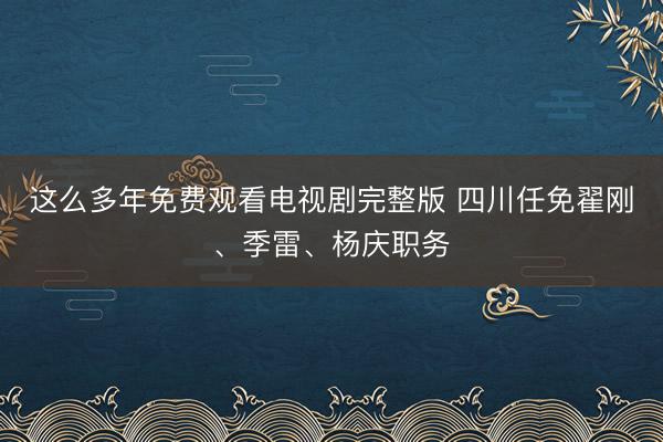 这么多年免费观看电视剧完整版 四川任免翟刚、季雷、杨庆职务
