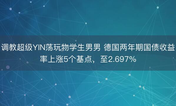 调教超级YIN荡玩物学生男男 德国两年期国债收益率上涨5个基点，至2.697%