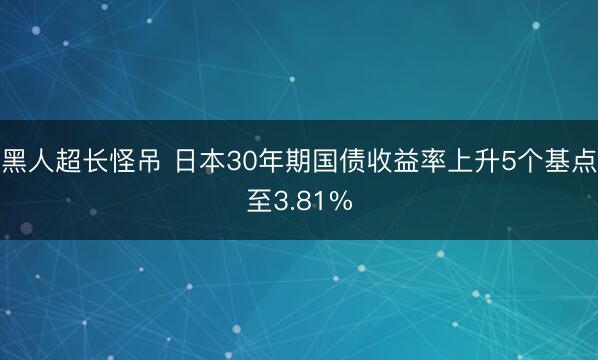 黑人超长怪吊 日本30年期国债收益率上升5个基点至3.81%