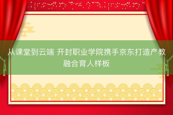 从课堂到云端 开封职业学院携手京东打造产教融合育人样板