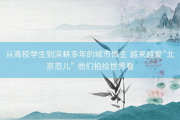 从高校学生到深耕多年的城市博主 越来越爱“北京范儿” 他们拍给世界看