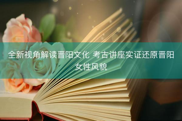 全新视角解读晋阳文化 考古讲座实证还原晋阳女性风貌