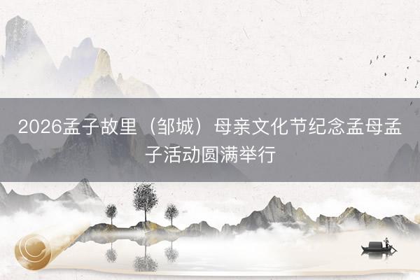 2026孟子故里（邹城）母亲文化节纪念孟母孟子活动圆满举行