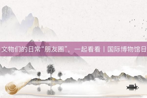 文物们的日常“朋友圈”，一起看看丨国际博物馆日