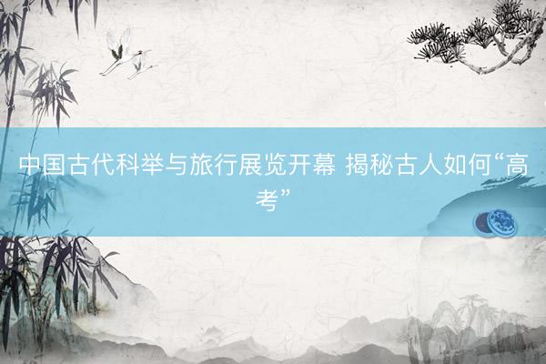 中国古代科举与旅行展览开幕 揭秘古人如何“高考”