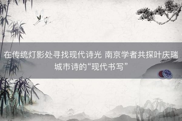 在传统灯影处寻找现代诗光 南京学者共探叶庆瑞城市诗的“现代书写”