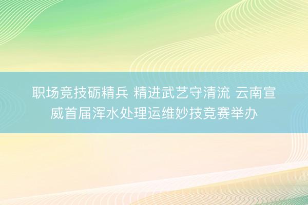 职场竞技砺精兵 精进武艺守清流 云南宣威首届浑水处理运维妙技竞赛举办