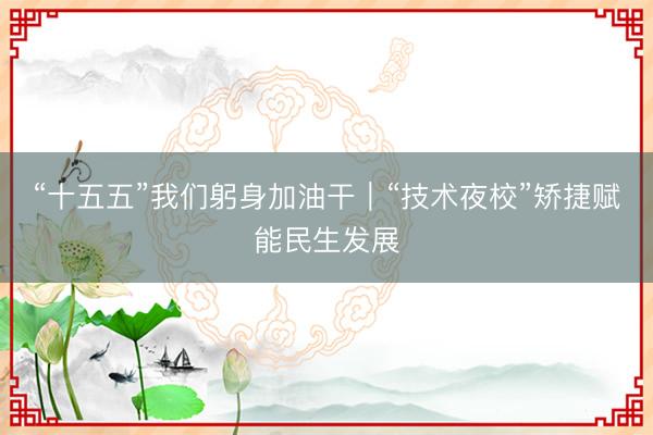 “十五五”我们躬身加油干｜“技术夜校”矫捷赋能民生发展