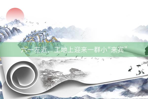 六一左近，工地上迎来一群小“来宾”