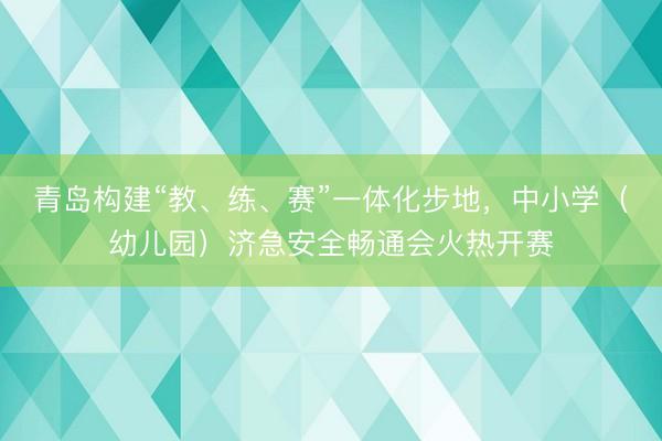 青岛构建“教、练、赛”一体化步地，中小学（幼儿园）济急安全畅通会火热开赛
