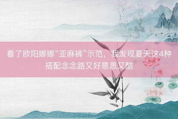 看了欧阳娜娜“亚麻裤”示范，我发现夏天这4种搭配念念路又好意思又酷