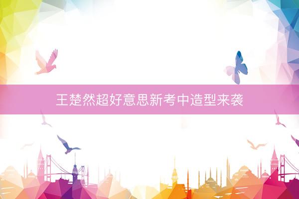 王楚然超好意思新考中造型来袭