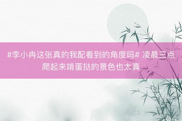 #李小冉这张真的我配看到的角度吗# 凌晨三点爬起来啃蛋挞的景色也太真