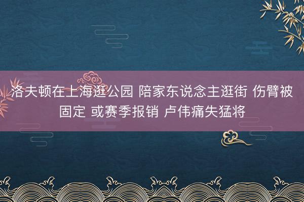 洛夫顿在上海逛公园 陪家东说念主逛街 伤臂被固定 或赛季报销 卢伟痛失猛将
