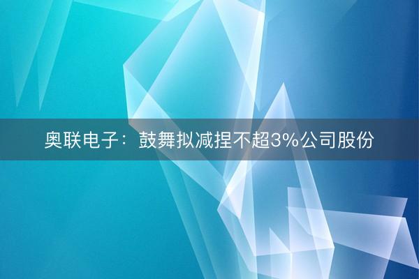 奥联电子：鼓舞拟减捏不超3%公司股份