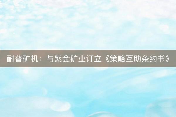 耐普矿机：与紫金矿业订立《策略互助条约书》