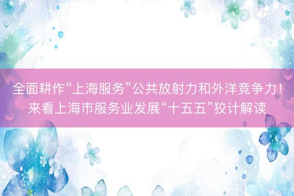 全面耕作“上海服务”公共放射力和外洋竞争力！来看上海市服务业发展“十五五”狡计解读