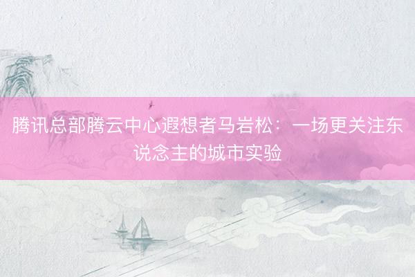 腾讯总部腾云中心遐想者马岩松：一场更关注东说念主的城市实验